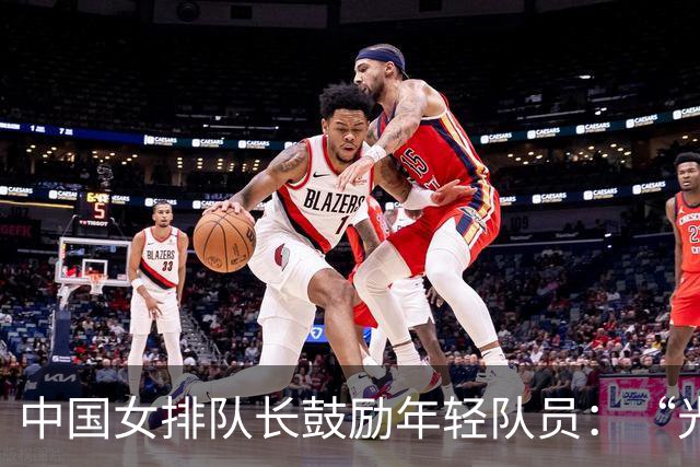 中国女排队长鼓励年轻队员：“光脚的不怕穿鞋的”